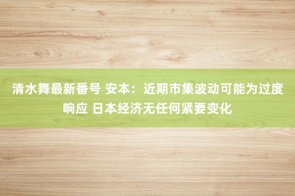 清水舞最新番号 安本：近期市集波动可能为过度响应 日本经济无任何紧要变化