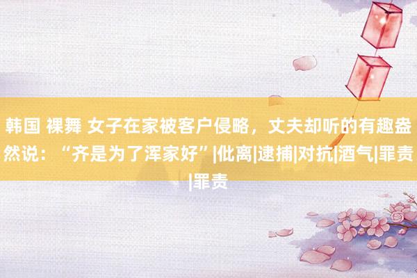 韩国 裸舞 女子在家被客户侵略，丈夫却听的有趣盎然说：“齐是为了浑家好”|仳离|逮捕|对抗|酒气|罪责