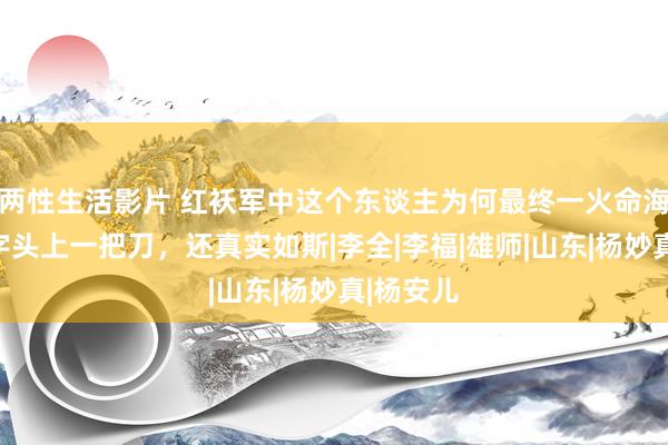 两性生活影片 红袄军中这个东谈主为何最终一火命海角？色字头上一把刀，还真实如斯|李全|李福|雄师|山东|杨妙真|杨安儿
