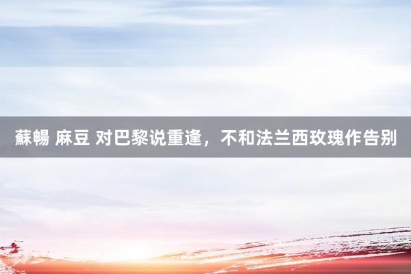 蘇暢 麻豆 对巴黎说重逢，不和法兰西玫瑰作告别