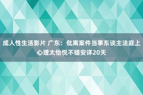 成人性生活影片 广东：仳离案件当事东谈主法庭上心理太怡悦不错安详20天