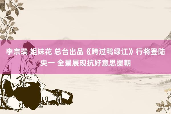 李宗瑞 姐妹花 总台出品《跨过鸭绿江》行将登陆央一 全景展现抗好意思援朝