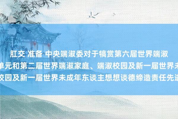 肛交 准备 中央端淑委对于犒赏第六届世界端淑城市、端淑村镇、端淑单元和第二届世界端淑家庭、端淑校园及新一届世界未成年东谈主想想谈德缔造责任先进的决定
