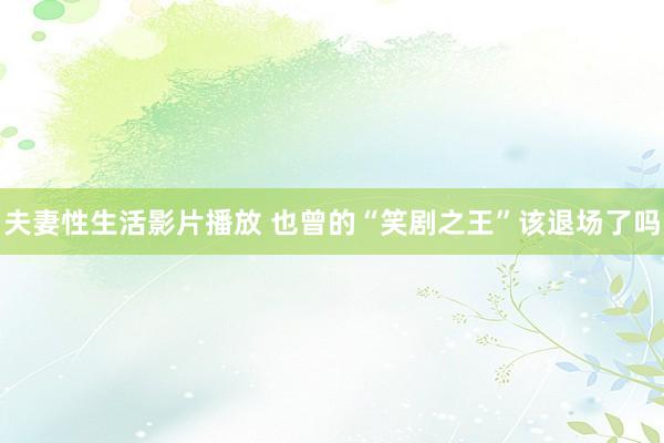 夫妻性生活影片播放 也曾的“笑剧之王”该退场了吗