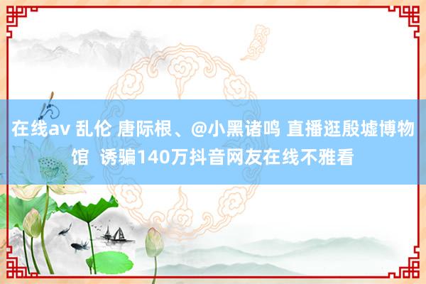 在线av 乱伦 唐际根、@小黑诸鸣 直播逛殷墟博物馆  诱骗140万抖音网友在线不雅看