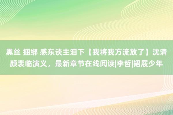 黑丝 捆绑 感东谈主泪下【我将我方流放了】沈清颜裴临演义，最新章节在线阅读|李哲|裙屐少年