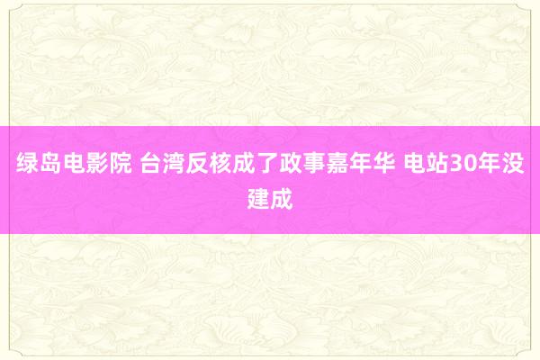 绿岛电影院 台湾反核成了政事嘉年华 电站30年没建成