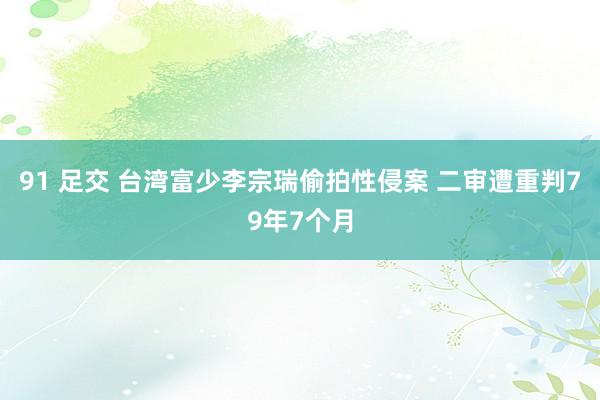 91 足交 台湾富少李宗瑞偷拍性侵案 二审遭重判79年7个月