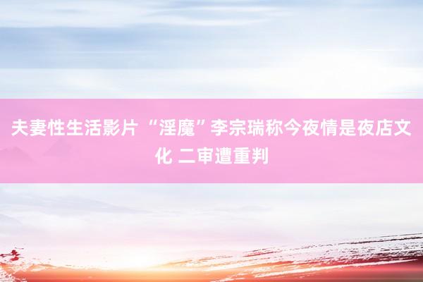 夫妻性生活影片 “淫魔”李宗瑞称今夜情是夜店文化 二审遭重判