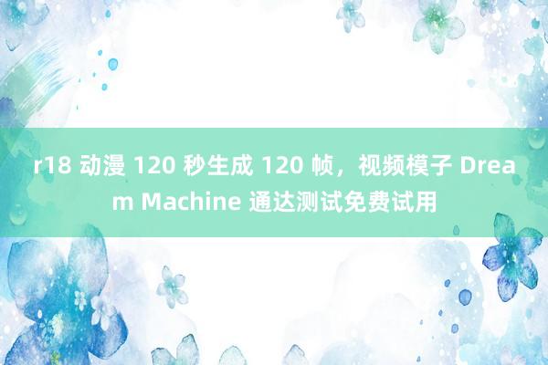 r18 动漫 120 秒生成 120 帧，视频模子 Dream Machine 通达测试免费试用