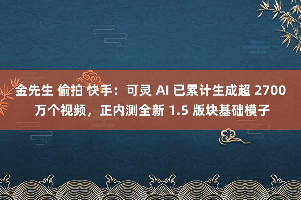 金先生 偷拍 快手：可灵 AI 已累计生成超 2700 万个视频，正内测全新 1.5 版块基础模子