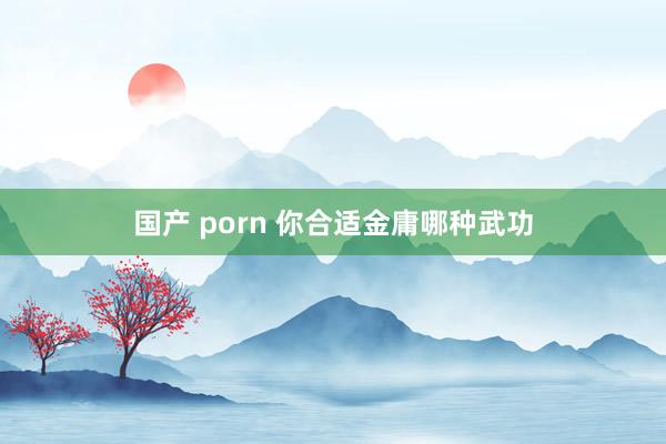 国产 porn 你合适金庸哪种武功