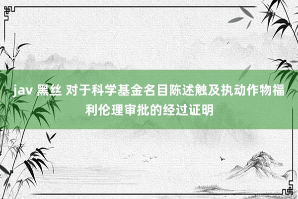 jav 黑丝 对于科学基金名目陈述触及执动作物福利伦理审批的经过证明