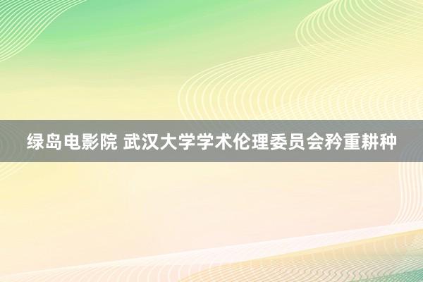 绿岛电影院 武汉大学学术伦理委员会矜重耕种
