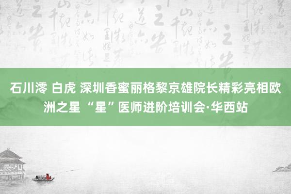 石川澪 白虎 深圳香蜜丽格黎京雄院长精彩亮相欧洲之星 “星”医师进阶培训会·华西站