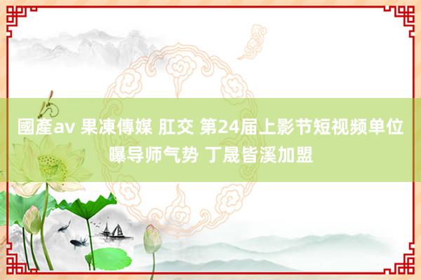 國產av 果凍傳媒 肛交 第24届上影节短视频单位曝导师气势 丁晟皆溪加盟