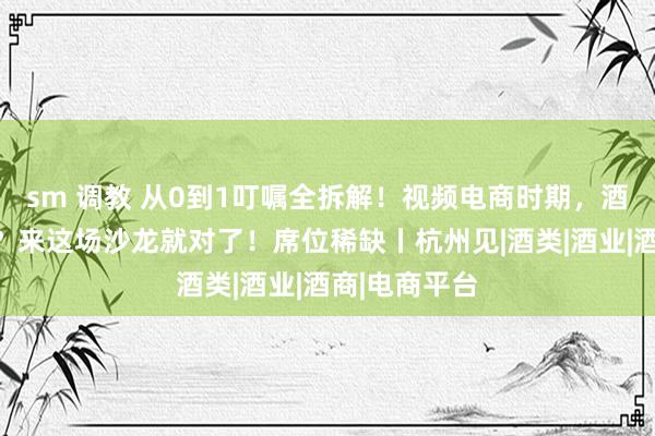 sm 调教 从0到1叮嘱全拆解！视频电商时期，酒企如何布局？来这场沙龙就对了！席位稀缺丨杭州见|酒类|酒业|酒商|电商平台