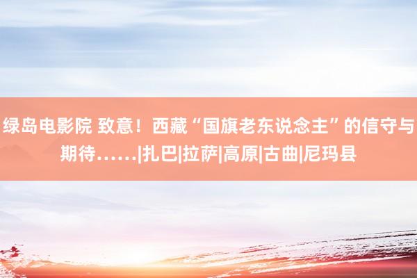 绿岛电影院 致意！西藏“国旗老东说念主”的信守与期待……|扎巴|拉萨|高原|古曲|尼玛县
