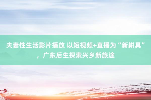 夫妻性生活影片播放 以短视频+直播为“新耕具”，广东后生探索兴乡新旅途