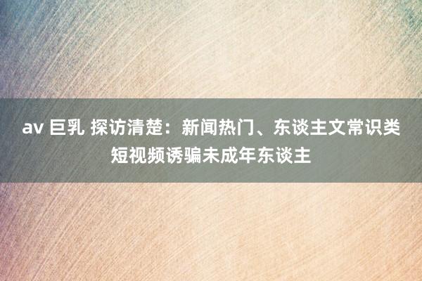 av 巨乳 探访清楚：新闻热门、东谈主文常识类短视频诱骗未成年东谈主