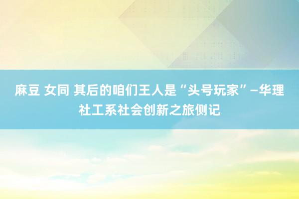 麻豆 女同 其后的咱们王人是“头号玩家”—华理社工系社会创新之旅侧记