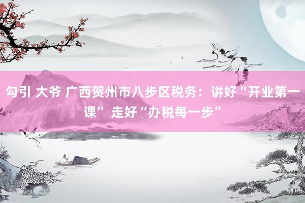 勾引 大爷 广西贺州市八步区税务：讲好“开业第一课” 走好“办税每一步”