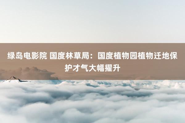 绿岛电影院 国度林草局：国度植物园植物迁地保护才气大幅擢升