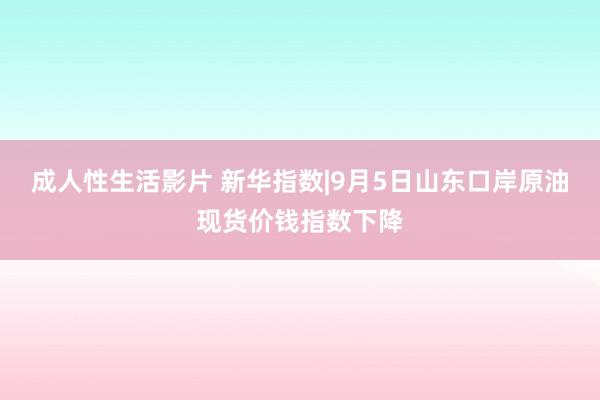 成人性生活影片 新华指数|9月5日山东口岸原油现货价钱指数下降