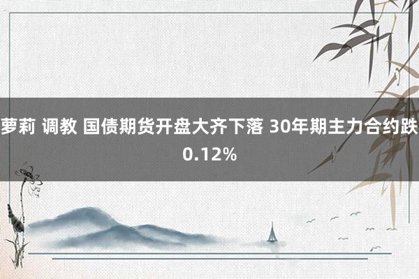 萝莉 调教 国债期货开盘大齐下落 30年期主力合约跌0.12%
