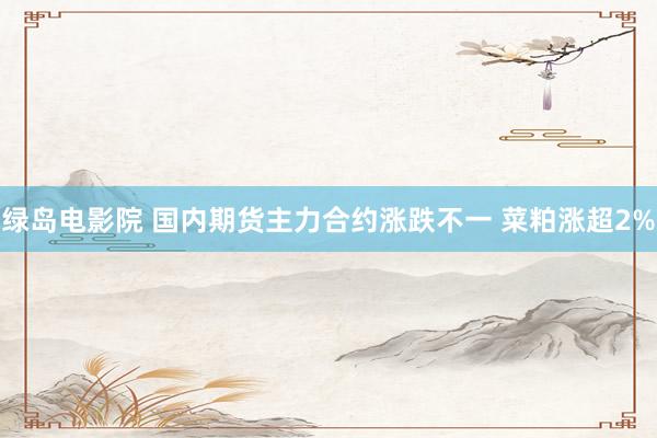 绿岛电影院 国内期货主力合约涨跌不一 菜粕涨超2%