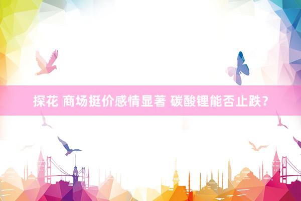 探花 商场挺价感情显著 碳酸锂能否止跌？