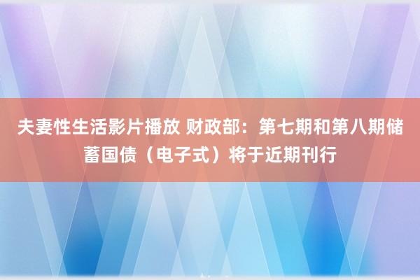 夫妻性生活影片播放 财政部：第七期和第八期储蓄国债（电子式）将于近期刊行