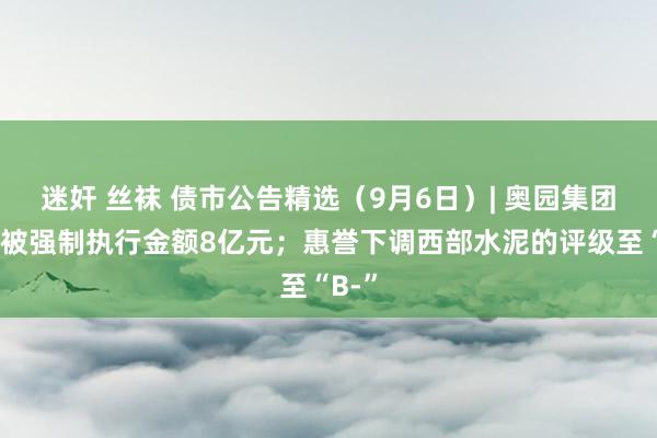 迷奸 丝袜 债市公告精选（9月6日）| 奥园集团新增被强制执行金额8亿元；惠誉下调西部水泥的评级至“B-”