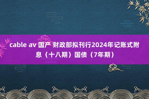 cable av 国产 财政部拟刊行2024年记账式附息（十八期）国债（7年期）