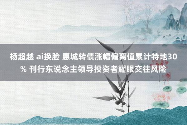 杨超越 ai换脸 惠城转债涨幅偏离值累计特地30% 刊行东说念主领导投资者耀眼交往风险