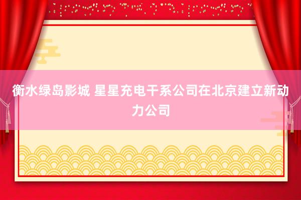 衡水绿岛影城 星星充电干系公司在北京建立新动力公司