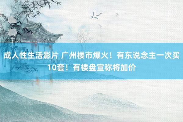成人性生活影片 广州楼市爆火！有东说念主一次买10套！有楼盘宣称将加价