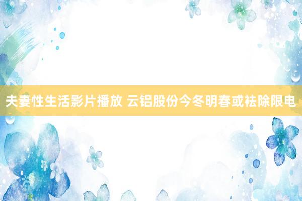 夫妻性生活影片播放 云铝股份今冬明春或袪除限电