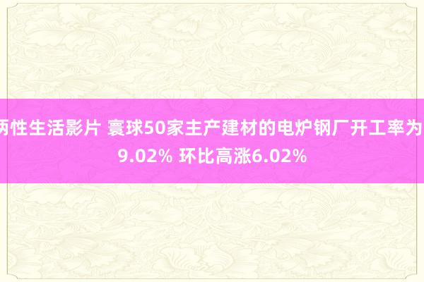 两性生活影片 寰球50家主产建材的电炉钢厂开工率为39.02% 环比高涨6.02%