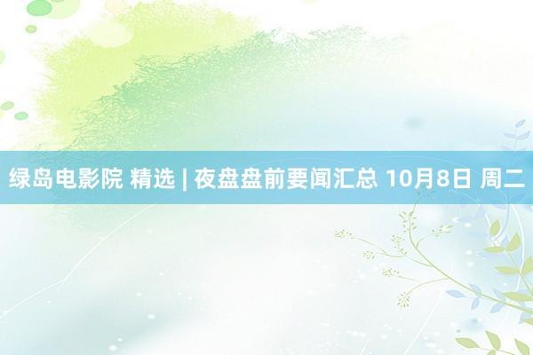 绿岛电影院 精选 | 夜盘盘前要闻汇总 10月8日 周二