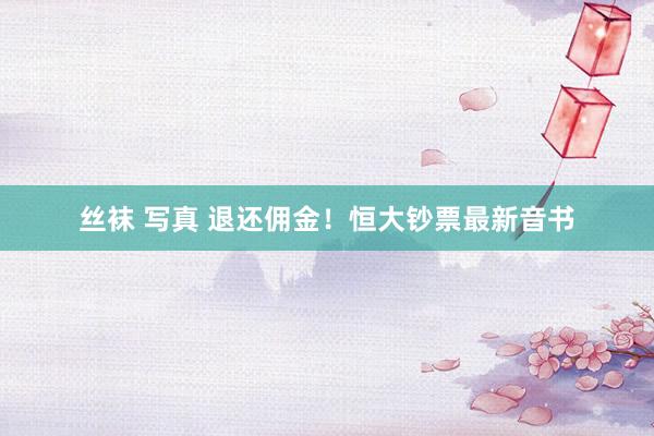 丝袜 写真 退还佣金！恒大钞票最新音书