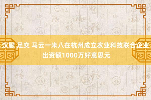 汉服 足交 马云一米八在杭州成立农业科技联合企业 出资额1000万好意思元