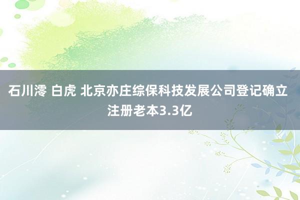 石川澪 白虎 北京亦庄综保科技发展公司登记确立 注册老本3.3亿