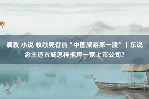 调教 小说 收歇旯旮的“中国旅游第一股”丨东说念主造古城怎样拖垮一家上市公司？