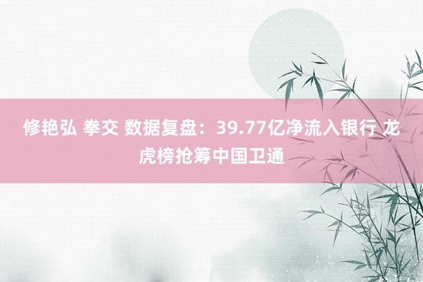修艳弘 拳交 数据复盘：39.77亿净流入银行 龙虎榜抢筹中国卫通