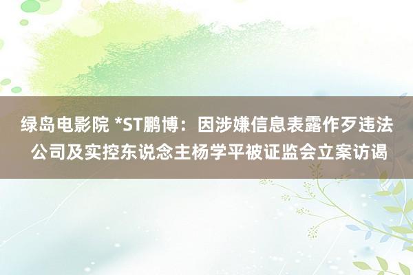 绿岛电影院 *ST鹏博：因涉嫌信息表露作歹违法 公司及实控东说念主杨学平被证监会立案访谒