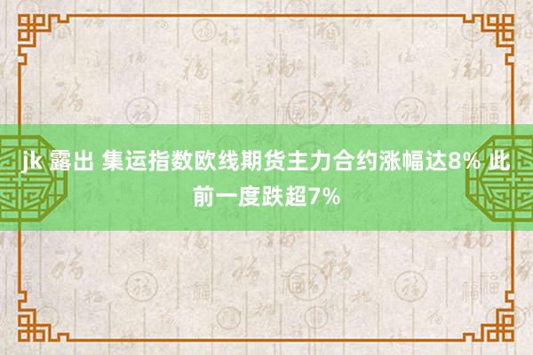 jk 露出 集运指数欧线期货主力合约涨幅达8% 此前一度跌超7%