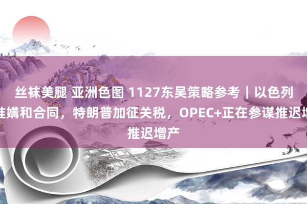 丝袜美腿 亚洲色图 1127东吴策略参考｜以色列批准媾和合同，特朗普加征关税，OPEC+正在参谋推迟增产