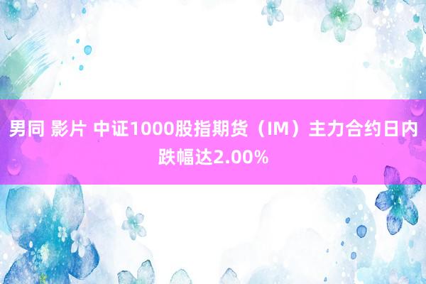 男同 影片 中证1000股指期货（IM）主力合约日内跌幅达2.00%