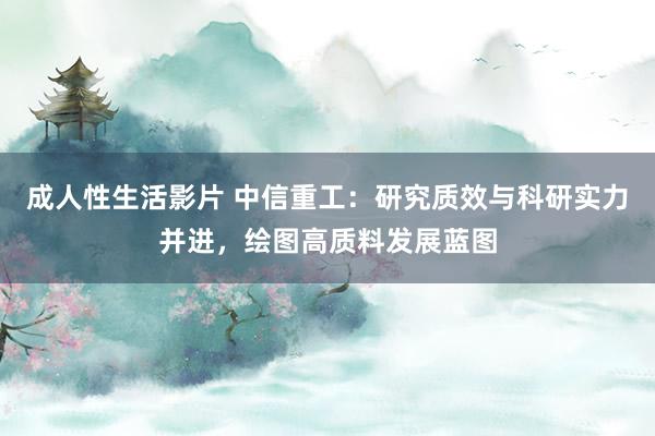 成人性生活影片 中信重工：研究质效与科研实力并进，绘图高质料发展蓝图